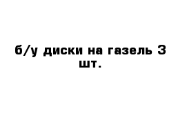 б/у диски на газель 3 шт.